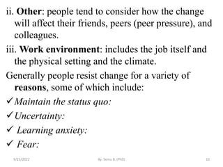 ii. Other: people tend to consider how the change
will affect their friends, peers (peer pressure), and
colleagues.
iii. Work environment: includes the job itself and
the physical setting and the climate.
Generally people resist change for a variety of
reasons, some of which include:
Maintain the status quo:
Uncertainty:
 Learning anxiety:
 Fear:
9/23/2022 By: Semu B. (PhD) 10
 