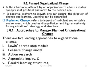 3.6. Planned Organizational Change
 Is the intentional attempt by an organization to alter its status
quo (present position) and move to the desired one.
 Is essential element to growth; one can control the direction of
change and learning. Learning can be controlled.
 Unplanned Change: refers to impact of turbulent and unstable
environment which creates disequilibrium and high uncertainty
for organizations’ strategy and structure.
3.6.1. Approaches to Manage Planned Organizational
Change
There are five leading approaches to organizational
change:
i. Lewin’s three step models
ii. Lessiers change model
iii. Action research
iv. Appreciate inquiry, &
v. Parallel learning structures,
9/23/2022 By: Semu B. (PhD) 14
 