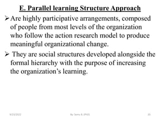E. Parallel learning Structure Approach
Are highly participative arrangements, composed
of people from most levels of the organization
who follow the action research model to produce
meaningful organizational change.
 They are social structures developed alongside the
formal hierarchy with the purpose of increasing
the organization’s learning.
9/23/2022 By: Semu B. (PhD) 20
 