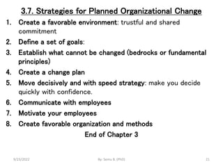3.7. Strategies for Planned Organizational Change
1. Create a favorable environment: trustful and shared
commitment
2. Define a set of goals:
3. Establish what cannot be changed (bedrocks or fundamental
principles)
4. Create a change plan
5. Move decisively and with speed strategy: make you decide
quickly with confidence.
6. Communicate with employees
7. Motivate your employees
8. Create favorable organization and methods
End of Chapter 3
9/23/2022 By: Semu B. (PhD) 21
 