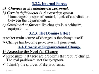 3.2.2. Internal Forces
a) Changes in the managerial personnel:
b) Certain deficiencies in the existing system:
Unmanageable span of control, Lack of coordination
between the departments…
c) Certain other forces: like changes in machinery,
equipment…
3.2.3. The Domino Effect
Another main source of changes is the change itself.
 Change has become pervasive and persistent.
3.3. Process of Organizational Change
1st Assessing the Need for Change
 Recognize that there are problems that require change.
The real problem/s, not the symptom.
 Identify the sources of the problem/s.
9/23/2022 By: Semu B. (PhD) 4
 