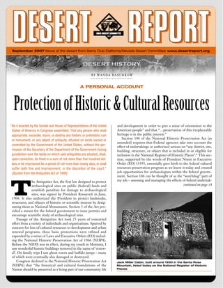 September 2007 News of the desert from Sierra Club California/Nevada Desert Committee www.desertreport.org




                                                               B Y   W A  N  D A   R A S C H K O W


                                                      A PERSONAL ACCOUNT



  Protection of Historic & Cultural Resources
“Be it enacted by the Senate and House of Representatives of the United              and development in order to give a sense of orientation to the
 States of America in Congress assembled, That any person who shall                  American people” and that “…preservation of this irreplaceable
 appropriate, excavate, injure, or destroy any historic or prehistoric ruin          heritage is in the public interest.”
                                                                                        Section 106 of the National Historic Preservation Act (as
 or monument, or any object of antiquity, situated on lands owned or
                                                                                     amended) requires that Federal agencies take into account the
 controlled by the Government of the United States, without the per-
                                                                                     effect of undertakings or authorized actions on “any district, site,
 mission of the Secretary of the Department of the Government having                 building, structure, or object that is included in or eligible for
 jurisdiction over the lands on which said antiquities are situated, shall,          inclusion in the National Register of Historic Places*.” This sec-
 upon conviction, be fined in a sum of not more than five hundred dol-               tion, supported by the words of President Nixon in Executive
 lars or be imprisoned for a period of not more than ninety days, or shall           Order (EO) 11593, essentially gave birth to the federal cultural
 suffer both fine and imprisonment, in the discretion of the court.”                 resources preservation program as we know it today and created
 [Quoted from the Antiquities Act of 1906]                                           job opportunities for archaeologists within the federal govern-
                                                                                     ment. Section 106 can be thought of as the “watchdog” part of




T
               he Antiquities Act, the first law designed to protect                 my job – assessing and managing the effects of federal undertak-
               archaeological sites on public (federal) lands and                                                                  continued on page 18
               establish penalties for damage to archaeological
               sites, was signed by President Roosevelt in June,
 1906. It also authorized the President to protect landmarks,
 structures, and objects of historic or scientific interest by desig-
 nating them as National Monuments. Section 3 of the Act pro-
 vided a means for the federal government to issue permits and
 encourage scientific study of archaeological sites.
     Passage of the Antiquities Act took 25 years of concerted
 effort from a variety of individuals and organizations. Spurred by
 concern for loss of cultural resources to development and urban
 renewal programs, these basic protections were refined and
 expanded by a series of Laws and Executive Orders (EO) includ-
 ing the National Historic Preservation Act of 1966 (NHPA).
 Before the NHPA was in effect, during my youth in Montana, I
 saw wonderful historic buildings removed in the name of ‘renew-
 al’. On family trips I saw ghost towns and buffalo jumps – many
 of which were eventually also damaged or destroyed.
     Congress declared in the National Historic Preservation Act                    Jack Miller Cabin, built around 1930 in the Santa Rosa
 (NHPA) that “the historical and cultural foundations of the                        Mountain, listed today on the National Register of Historic
 Nation should be preserved as a living part of our community life                  Places
 