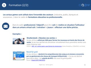 Formation (2/2)
10
1
Digital race - Serious game
Les serious games sont utilisés dans l’ensemble des secteurs (industrie, public, banques et
assurances…) dans le cadre de formations éducative ou professionnelle.
Dans le cadre professionnel, l’objectif peut être soit de mettre en situation l’utilisateur
dans un univers virtuel soit d’entraîner le joueur à effectuer une tâche précise.
Exemples :
Shutterstock « Boostez vos ventes »
Un jeu sérieux utilisé par AXA pour former les nouveaux arrivants des forces de
vente. Le jeu leur permet de concrétiser virtuellement leurs premières ventes sans
enjeu financier réel.
(Source : AXA : un « serious game » pour former les commerciaux, Ariane Gaudefroy, 27/04/2015, Les Echos)
Need for grid
Un jeu sérieux « destiné à la compréhension des enjeux et missions rencontrés
par un gestionnaire de réseau de transport d’électricité. ». Ce jeu est décliné
pour deux cibles : les salariés de RTE mais aussi le grand public.
(Source : Projets CCCP / N4G (RTE))
 