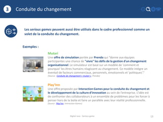 Conduite du changement
13
3
Digital race - Serious game
Les serious games peuvent aussi être utilisés dans le cadre professionnel comme un
volet de la conduite du changement.
Exemples :
Mutari
Une offre de simulation portée par Prendo qui “donne aux équipes
participantes une chance de "vivre" les défis de la gestion d'un changement
organisationnel. Le simulateur est basé sur un modèle de 'comment et
pourquoi' les êtres humains réagissent au changement. Ce modèle intègre un
éventail de facteurs commerciaux, personnels, émotionnels et 'politiques'.”
(Source : Conduite de changement « mutari », Prendo)
Play’Inn
Une offre proposée par Interaction Games pour la conduite du changement et
le développement de la culture d’innovation au sein de l’entreprise. L’idée est
de confronter des collaborateurs à un ensemble de problèmes pour les forcer à
penser hors de la boite et faire un parallèle avec leur réalité professionnelle.
(Source : Play’Inn, Interaction Games)
 