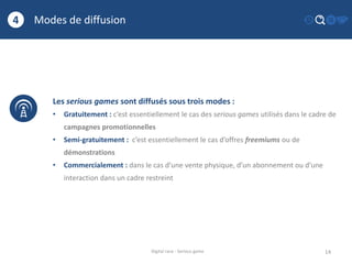 Modes de diffusion
14
4
Digital race - Serious game
Les serious games sont diffusés sous trois modes :
• Gratuitement : c’est essentiellement le cas des serious games utilisés dans le cadre de
campagnes promotionnelles
• Semi-gratuitement : c’est essentiellement le cas d’offres freemiums ou de
démonstrations
• Commercialement : dans le cas d’une vente physique, d’un abonnement ou d’une
interaction dans un cadre restreint
 