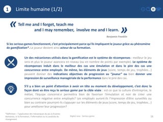 Limite humaine (1/2)
16
1
Digital race - Serious game
«Tell me and I forget, teach me
and I may remember, involve me and I learn.
»Benjamin Franklin
*Définition : l’application des mécaniques du jeu à d’autres
domaines, ici la formation, l’information ou la conduite du
changement
Un des mécanismes utilisés dans la gamification est le système de récompenses : meilleur le jeu
sera et plus le joueur avancera en niveau (ou en nombre de points par exemple). Le système de
récompenses induit dans le meilleur des cas une émulation et dans le pire des cas une
concurrence entre employés. De même, les éléments de jeux (score, temps de jeu, trophées...)
peuvent donner des indications objectives de progression au “joueur” ou bien donner une
impression de surveillance managériale de la performance dans le pire des cas.
S’il y a bien un point d’attention à avoir en tête au moment du développement, c’est donc la
façon dont va être reçu le serious game par la cible visée : est-ce que la culture d’entreprise, le
métier, l’équipe concerné.e permettra bien de favoriser l’émulation et non de créer une
concurrence négative entre employés? Les employés auront-ils l’impression d’être surveillés ou
bien au contraire pourront-ils s’appuyer sur les éléments de jeux (score, temps de jeu, trophées...)
pour améliorer leur progression?
Si les serious games fonctionnent, c’est principalement parce qu’ils impliquent le joueur grâce au phénomène
de gamification*. Le joueur devient ainsi acteur de sa formation.
 