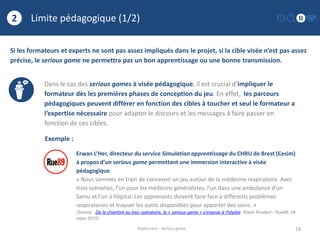 Limite pédagogique (1/2)
18
2
Digital race - Serious game
Si les formateurs et experts ne sont pas assez impliqués dans le projet, si la cible visée n’est pas assez
précise, le serious game ne permettra pas un bon apprentissage ou une bonne transmission.
Dans le cas des serious games à visée pédagogique, il est crucial d’impliquer le
formateur dès les premières phases de conception du jeu. En effet, les parcours
pédagogiques peuvent différer en fonction des cibles à toucher et seul le formateur a
l’expertise nécessaire pour adapter le discours et les messages à faire passer en
fonction de ces cibles.
Exemple :
Erwan L’Her, directeur du service Simulation apprentissage du CHRU de Brest (Cesim)
à propos d’un serious game permettant une immersion interactive à visée
pédagogique
« Nous sommes en train de concevoir un jeu autour de la médecine respiratoire. Avec
trois scénarios, l’un pour les médecins généralistes, l’un dans une ambulance d’un
Samu et l’un à hôpital. Les apprenants doivent faire face à différents problèmes
respiratoires et trouver les outils disponibles pour apporter des soins. »
(Source : De la chambre au bloc opératoire, le « serious game » s’impose à l’hôpital, Robin Prudent - Rue89, 24
mars 2015)
 