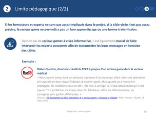Limite pédagogique (2/2)
19
2
Digital race - Serious game
Si les formateurs et experts ne sont pas assez impliqués dans le projet, si la cible visée n’est pas assez
précise, le serious game ne permettra pas un bon apprentissage ou une bonne transmission.
Dans le cas de serious games à visée informative, il est également crucial de faire
intervenir les experts concernés afin de transmettre les bons messages en fonction
des cibles.
Exemple :
Didier Quentin, directeur créatif de CCCP à propos d’un serious game dans le secteur
médical
« Nous avions conçu tout un parcours à propos d’un jeune qui allait subir une opération
chirurgicale et dans lequel il devait se nourrir avant. Mais quand on a montré le
prototype, les médecins nous on dit : “Ah non, à cet âge-là, il faut absolument qu’il soit
à jeun !” Le problème, c’est que selon les hôpitaux, selon les interlocuteurs, les
consignes sont parfois différentes. »
(Source : De la chambre au bloc opératoire, le « serious game » s’impose à l’hôpital, Robin Prudent - Rue89, 24
mars 2015)
 