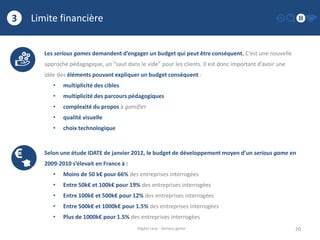 Limite financière
20
3
Digital race - Serious game
Les serious games demandent d’engager un budget qui peut être conséquent. C’est une nouvelle
approche pédagogique, un “saut dans le vide” pour les clients. Il est donc important d’avoir une
idée des éléments pouvant expliquer un budget conséquent :
• multiplicité des cibles
• multiplicité des parcours pédagogiques
• complexité du propos à gamifier
• qualité visuelle
• choix technologique
Selon une étude IDATE de janvier 2012, le budget de développement moyen d’un serious game en
2009-2010 s’élevait en France à :
• Moins de 50 k€ pour 66% des entreprises interrogées
• Entre 50k€ et 100k€ pour 19% des entreprises interrogées
• Entre 100k€ et 500k€ pour 12% des entreprises interrogées
• Entre 500k€ et 1000k€ pour 1.5% des entreprises interrogées
• Plus de 1000k€ pour 1.5% des entreprises interrogées
 