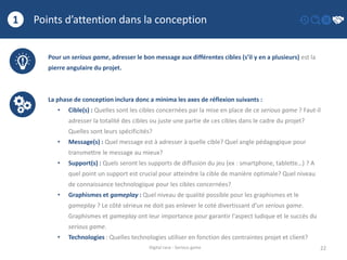 Points d’attention dans la conception
22
1
Digital race - Serious game
Pour un serious game, adresser le bon message aux différentes cibles (s’il y en a plusieurs) est la
pierre angulaire du projet.
La phase de conception inclura donc a minima les axes de réflexion suivants :
• Cible(s) : Quelles sont les cibles concernées par la mise en place de ce serious game ? Faut-il
adresser la totalité des cibles ou juste une partie de ces cibles dans le cadre du projet?
Quelles sont leurs spécificités?
• Message(s) : Quel message est à adresser à quelle cible? Quel angle pédagogique pour
transmettre le message au mieux?
• Support(s) : Quels seront les supports de diffusion du jeu (ex : smartphone, tablette…) ? A
quel point un support est crucial pour atteindre la cible de manière optimale? Quel niveau
de connaissance technologique pour les cibles concernées?
• Graphismes et gameplay : Quel niveau de qualité possible pour les graphismes et le
gameplay ? Le côté sérieux ne doit pas enlever le coté divertissant d’un serious game.
Graphismes et gameplay ont leur importance pour garantir l'aspect ludique et le succès du
serious game.
• Technologies : Quelles technologies utiliser en fonction des contraintes projet et client?
 
