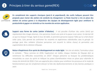 Principes à tirer du serious game(REX)
23
2
Digital race - Serious game
En complément des supports classiques (post-it et paperboard), des outils ludiques peuvent être
proposés pour mener des ateliers de conduite du changement. La Poste Courrier a mis en place des
ateliers de serious games à la disposition des équipes de développement Agile pour améliorer la
productivité et gagner en sérénité sur les montées de version applicative.
Support sous forme de cartes (atelier d’idéation) : il est possible d’utiliser des cartes (dixit) qui
représentent des images diverses. Une personne choisit une carte et la passe à son voisin. Ce dernier dit
ce que lui évoque l’image. Après le tour de table, la première personne expose l’idée qui lui a fait choisir
cette carte. Cela permet de confronter les ressentis et expériences individuelles avec le groupe. Ce
partage peut être solidaire (d’autres personnes ont ressenti la même chose) et permettre une
augmentation de la cohésion d’équipe.
Retour d’expérience d’un sprint de développement en mode Agile : lors de cet atelier, l’animateur place
le contexte : “Nous sommes en 2018, l’application est stable, chaque membre de l’équipe doit se
remémorer les difficultés rencontrées en 2015”. Chaque personne va évoquer les problématiques
rencontrées au cours du sprint et indiquer les pistes d’amélioration mises en place pour atteindre le
niveau de sérénité de 2018. C’est une approche plus créative pour améliorer les processus et le mode de
fonctionnement que de simplement dresser la liste des dysfonctionnements et des bonnes pratiques à
avoir.
 