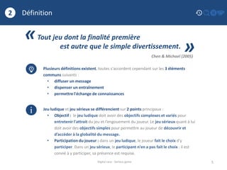Définition
5
2
Digital race - Serious game
«Tout jeu dont la finalité première
est autre que le simple divertissement.
»Chen & Michael (2005)
Plusieurs définitions existent, toutes s'accordent cependant sur les 3 éléments
communs suivants :
• diffuser un message
• dispenser un entraînement
• permettre l'échange de connaissances
Jeu ludique et jeu sérieux se différencient sur 2 points principaux :
• Objectif : le jeu ludique doit avoir des objectifs complexes et variés pour
entretenir l'attrait du jeu et l’engouement du joueur. Le jeu sérieux quant à lui
doit avoir des objectifs simples pour permettre au joueur de découvrir et
d’accéder à la globalité du message.
• Participation du joueur : dans un jeu ludique, le joueur fait le choix d'y
participer. Dans un jeu sérieux, le participant n'en a pas fait le choix : il est
convié à y participer, sa présence est requise.
i
 