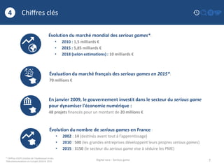 Chiffres clés
7
4
Digital race - Serious game
* Chiffres IDATE (Institut de l’Audiovisuel et des
Télécommunications en Europe) 2010 et 2015
Évolution du marché mondial des serious games*:
• 2010 : 1,5 milliards €
• 2015 : 5,85 milliards €
• 2018 (selon estimations) : 10 milliards €
Évolution du nombre de serious games en France :
• 2002 : 14 (destinés avant tout à l’apprentissage)
• 2010 : 500 (les grandes entreprises développent leurs propres serious games)
• 2015 : 3150 (le secteur du serious game vise à séduire les PME)
Évaluation du marché français des serious games en 2015*:
70 millions €
En janvier 2009, le gouvernement investit dans le secteur du serious game
pour dynamiser l'économie numérique :
48 projets financés pour un montant de 20 millions €
 