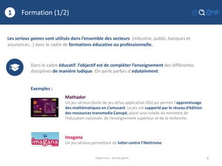 Formation (1/2)
9
1
Digital race - Serious game
Les serious games sont utilisés dans l’ensemble des secteurs (industrie, public, banques et
assurances…) dans le cadre de formations éducative ou professionnelle.
Dans le cadre éducatif, l’objectif est de compléter l’enseignement des différentes
disciplines de manière ludique. On parle parfois d’edutainment.
Exemples :
Mathador
Un jeu sérieux (boite de jeu et/ou application iOS) qui permet l’apprentissage
des mathématiques en s’amusant. Le jeu est supporté par le réseau d’édition
des ressources transmedia Canopé, placé sous tutelle du ministère de
l’éducation nationale, de l’enseignement supérieur et de la recherche.
Imagana
Un jeu sérieux permettant de lutter contre l’illettrisme
 