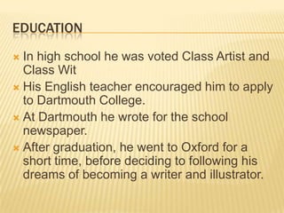 EDUCATION
 In high school he was voted Class Artist and
  Class Wit
 His English teacher encouraged him to apply
  to Dartmouth College.
 At Dartmouth he wrote for the school
  newspaper.
 After graduation, he went to Oxford for a
  short time, before deciding to following his
  dreams of becoming a writer and illustrator.
 