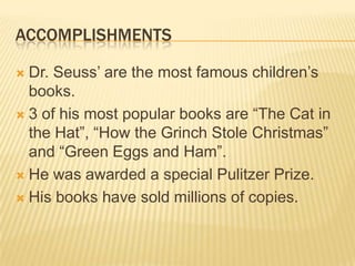 ACCOMPLISHMENTS

 Dr. Seuss’ are the most famous children’s
  books.
 3 of his most popular books are “The Cat in
  the Hat”, “How the Grinch Stole Christmas”
  and “Green Eggs and Ham”.
 He was awarded a special Pulitzer Prize.

 His books have sold millions of copies.
 