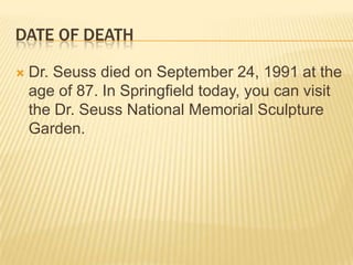 DATE OF DEATH

   Dr. Seuss died on September 24, 1991 at the
    age of 87. In Springfield today, you can visit
    the Dr. Seuss National Memorial Sculpture
    Garden.
 