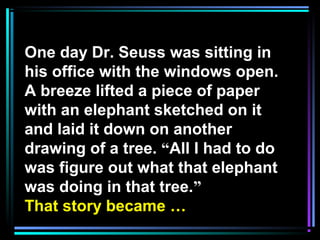 One day Dr. Seuss was sitting in
his office with the windows open.
A breeze lifted a piece of paper
with an elephant sketched on it
and laid it down on another
drawing of a tree. “All I had to do
was figure out what that elephant
was doing in that tree.”
That story became …
 
