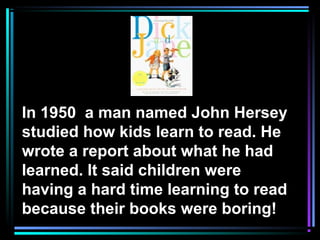 In 1950 a man named John Hersey
studied how kids learn to read. He
wrote a report about what he had
learned. It said children were
having a hard time learning to read
because their books were boring!
 