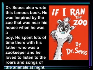 Dr. Seuss also wrote
this famous book. He
was inspired by the
zoo that was near his
house when he was
a
boy. He spent lots of
time there with his
father who was a
zookeeper and he
loved to listen to the
roars and songs of
the animals at night.
 