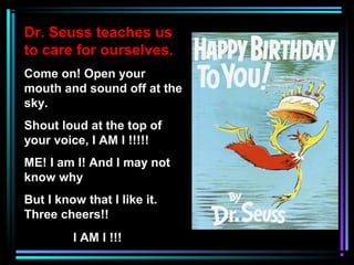 Dr. Seuss teaches us
to care for ourselves.
Come on! Open your
mouth and sound off at the
sky.
Shout loud at the top of
your voice, I AM I !!!!!
ME! I am I! And I may not
know why
But I know that I like it.
Three cheers!!
I AM I !!!
 