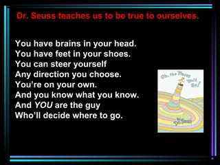 Dr. Seuss teaches us to be true to ourselves.
You have brains in your head.
You have feet in your shoes.
You can steer yourself
Any direction you choose.
You’re on your own.
And you know what you know.
And YOU are the guy
Who’ll decide where to go.
 