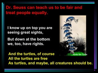 Dr. Seuss can teach us to be fair and
treat people equally.
I know up on top you are
seeing great sights,
But down at the bottom
we, too, have rights.
And the turtles, of course Yertle the Turtle
All the turtles are free
As turtles, and maybe, all creatures should be.
 