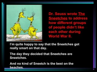 Dr. Seuss wrote The
Sneetches to address
how different groups
of people didn’t like
each other during
World War II.
I’m quite happy to say that the Sneetches got
really smart on that day.
The day they decided that Sneetches are
Sneetches.
And no kind of Sneetch is the best on the
beaches.
 