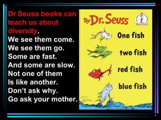 Dr Seuss books can
teach us about
diversity.
We see them come.
We see them go.
Some are fast.
And some are slow.
Not one of them
Is like another.
Don’t ask why.
Go ask your mother.
 