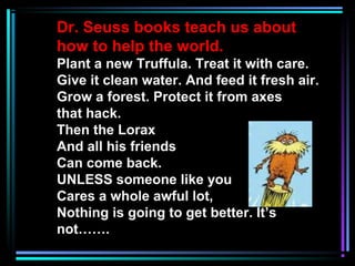 Dr. Seuss books teach us about
how to help the world.
Plant a new Truffula. Treat it with care.
Give it clean water. And feed it fresh air.
Grow a forest. Protect it from axes
that hack.
Then the Lorax
And all his friends
Can come back.
UNLESS someone like you
Cares a whole awful lot,
Nothing is going to get better. It’s
not…….
 