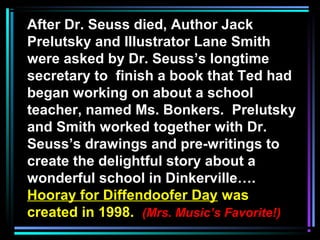 After Dr. Seuss died, Author Jack
Prelutsky and Illustrator Lane Smith
were asked by Dr. Seuss’s longtime
secretary to finish a book that Ted had
began working on about a school
teacher, named Ms. Bonkers. Prelutsky
and Smith worked together with Dr.
Seuss’s drawings and pre-writings to
create the delightful story about a
wonderful school in Dinkerville….
Hooray for Diffendoofer Day was
created in 1998. (Mrs. Music’s Favorite!)
 
