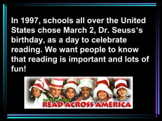 In 1997, schools all over the United
States chose March 2, Dr. Seuss’s
birthday, as a day to celebrate
reading. We want people to know
that reading is important and lots of
fun!
 