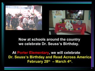 Now at schools around the country
we celebrate Dr. Seuss’s Birthday.
At Porter Elementary, we will celebrate
Dr. Seuss’s Birthday and Read Across America
February 28th
– March 4th
.
 