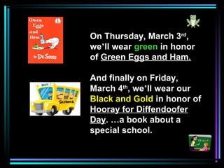 On Thursday, March 3rd
,
we’ll wear green in honor
of Green Eggs and Ham.
And finally on Friday,
March 4th
, we’ll wear our
Black and Gold in honor of
Hooray for Diffendoofer
Day. …a book about a
special school.
 