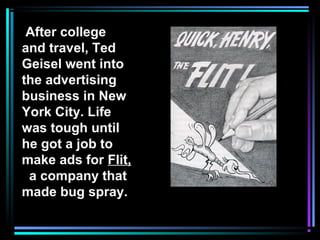 After college
and travel, Ted
Geisel went into
the advertising
business in New
York City. Life
was tough until
he got a job to
make ads for Flit,
a company that
made bug spray.
 