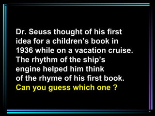 Dr. Seuss thought of his first
idea for a children’s book in
1936 while on a vacation cruise.
The rhythm of the ship’s
engine helped him think
of the rhyme of his first book.
Can you guess which one ?
 