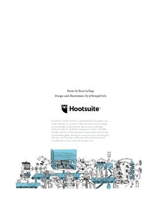 Poem by Evan LePage
Design and Illustrations by @DesignOwls
Hootsuite is built to enhance communication through social
media. Brands can securely collaborate with teams to engage
across multiple social networks and accounts, including
Twitter, Facebook, LinkedIn, Instagram, Google+, YouTube,
Tumblr and more. With advanced measurement tools to help
your business gauge and report on success, and a growing app
directory, the Hootsuite dashboard will revolutionize your
social business. Learn more at hootsuite.com.
 