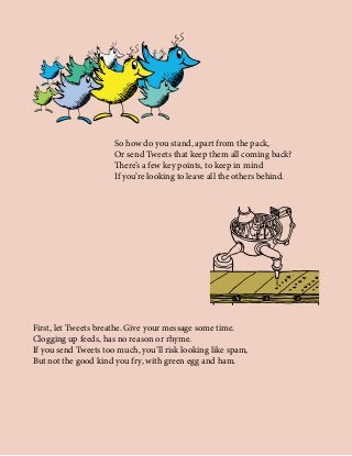 So how do you stand, apart from the pack,
Or send Tweets that keep them all coming back?
There’s a few key points, to keep in mind
If you’re looking to leave all the others behind.
First, let Tweets breathe. Give your message some time.
Clogging up feeds, has no reason or rhyme.
If you send Tweets too much, you’ll risk looking like spam,
But not the good kind you fry, with green egg and ham.
 
