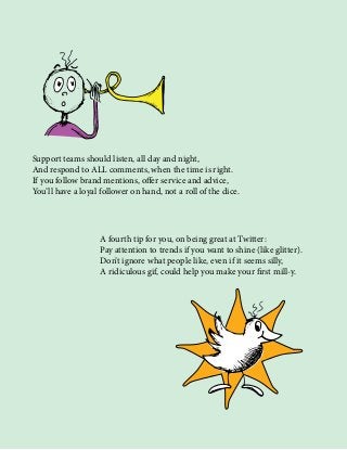 Support teams should listen, all day and night,
And respond to ALL comments, when the time is right.
If you follow brand mentions, offer service and advice,
You’ll have a loyal follower on hand, not a roll of the dice.
A fourth tip for you, on being great at Twitter:
Pay attention to trends if you want to shine (like glitter).
Don’t ignore what people like, even if it seems silly,
A ridiculous gif, could help you make your first mill-y.
 