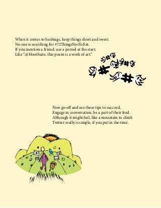 When it comes to hashtags, keep things short and sweet.
No one is searching for #72ThingsNotToEat.
If you mention a friend, use a period at the start.
Like “.@HootSuite, this poem is a work of art.”
Now go off and use these tips to succeed,
Engage in conversation, be a part of their feed.
Although it might feel, like a mountain to climb
Twitter really is simple, if you put in the time.
 