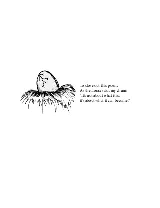 To close out this poem,
As the Lorax said, my chum:
“It’s not about what it is,
it’s about what it can become.”
 