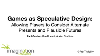 Games as Speculative Design:
Allowing Players to Consider Alternate
Presents and Plausible Futures
Paul Coulton, Dan Burnett, Adrian Gradinar
@ProfTriviality
 