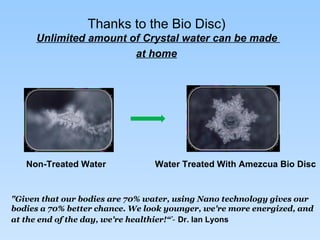 Thanks to the Bio Disc)   Unlimited amount of Crystal water can be made  at home   "Given that our bodies are 70% water, using Nano technology gives our bodies a 70% better chance. We look younger, we're more energized, and at the end of the day, we're healthier!“ ’-   Dr. Ian Lyons Non-Treated Water  Water Treated With Amezcua Bio Disc 