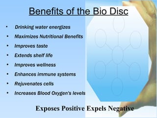Benefits of the Bio Disc Exposes Positive Expels Negative   Drinking water energizes Maximizes Nutritional Benefits Improves taste  Extends shelf life  Improves wellness Enhances immune systems Rejuvenates cells Increases Blood Oxygen's levels 