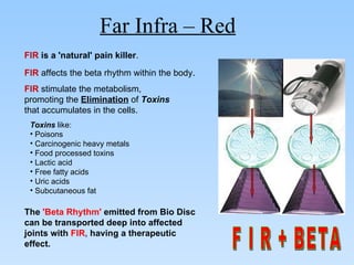 FIR  is a 'natural' pain killer . FIR  affects the beta rhythm within the body .  FIR  stimulate the metabolism,  promoting the  Elimination  of  Toxins   that accumulates in the cells.  Toxins  like:  Poisons Carcinogenic heavy metals  Food processed toxins Lactic acid Free fatty acids  Uric acids  Subcutaneous fat The  'Beta Rhythm'  emitted from Bio Disc can be transported deep into affected joints with  FIR ,  having a therapeutic effect. F I R + BETA Far Infra – Red   