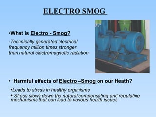 What is  Electro - Smog? -Technically generated electrical  frequency million times stronger  than natural electromagnetic radiation Harmful effects of  Electro –Smog  on our Heath? Leads to stress in healthy organisms Stress slows down the natural compensating and regulating mechanisms that can lead to various health issues ELECTRO SMOG  