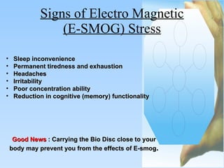 Signs of Electro Magnetic (E-SMOG) Stress Sleep inconvenience  Permanent tiredness and exhaustion  Headaches  Irritability  Poor concentration ability  Reduction in cognitive (memory) functionality Good News   : Carrying the Bio Disc close to your body may prevent you from the effects of E-smog . 