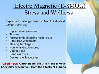 Electro Magnetic (E-SMOG) Stress and Wellness   Good News   :Carrying the Bio Disc close to your body may prevent you from the effects of E-smog. Exposure for a longer time can lead to individual  dangers such as: Higher blood pressure Tinnitus Permanently changing health state Difficulties with breath, Memory blockages, Hormonal disturbances,  Depressions Heart murmurs  Decrease of leucocytes 