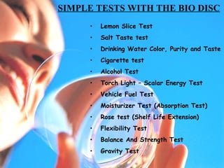 Lemon Slice Test Salt Taste test Drinking Water Color, Purity and Taste Cigarette test Alcohol Test Torch Light – Scalar Energy Test Vehicle Fuel Test Moisturizer Test (Absorption Test) Rose test (Shelf Life Extension) Flexibility Test Balance And Strength Test Gravity Test SIMPLE TESTS WITH THE BIO DISC 