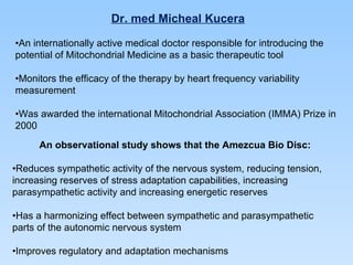 Dr. med Micheal Kucera • An internationally active medical doctor responsible for introducing the  potential of Mitochondrial Medicine as a basic therapeutic tool • Monitors the efficacy of the therapy by heart frequency variability measurement • Was awarded the international Mitochondrial Association (IMMA) Prize in 2000 An observational study shows that the Amezcua Bio Disc: • Reduces sympathetic activity of the nervous system, reducing tension, increasing reserves of stress adaptation capabilities, increasing parasympathetic activity and increasing energetic reserves • Has a harmonizing effect between sympathetic and parasympathetic parts of the autonomic nervous system • Improves regulatory and adaptation mechanisms 